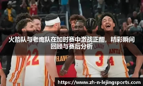 火箭队与老鹰队在加时赛中激战正酣，精彩瞬间回顾与赛后分析